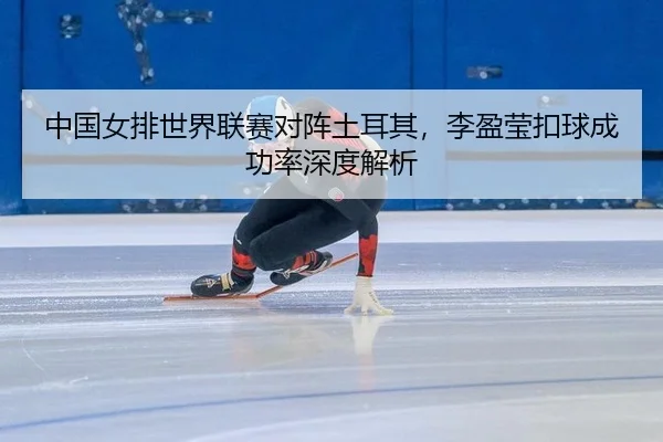 中国女排世界联赛对阵土耳其，李盈莹扣球成功率深度解析